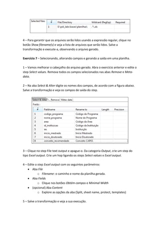 4 – Para garantir que os arquivos serão lidos usando a expressão regular, clique no
botão Show filename(s) e veja a lista de arquivos que serão lidos. Salve a
transformação e execute-a, observando o arquivo gerado.
Exercício 7 – Selecionando, alterando campos e gerando a saída em uma planilha.
1 – Vamos melhorar o cabeçalho do arquivo gerado. Abra o exercício anterior e edite o
step Select values. Remova todos os campos selecionados nas abas Remove e Meta-
data.
2 – Na aba Select & Alter digite os nomes dos campos, de acordo com a figura abaixo.
Salve a transformação e veja os campos de saída do step.
3 – Clique no step File text output e apague-o. Da categoria Output, crie um step do
tipo Excel output. Crie um hop ligando os steps Select values e Excel output.
4 – Edite o step Excel output com os seguintes parâmetros:
Aba File
o Filename: o caminho e nome da planilha gerada.
Aba Fields
o Clique nos botões Obtém campos e Minimal Width
(opcional) Aba Content
o Explore as opções da aba (Split, sheet name, protect, templates)
5 – Salve a transformação e veja a sua execução.
 