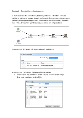 Exercício 8 – Obtendo informações do sistema.
1 – Vamos acrescentar uma informação correspondente à data e hora em que o
registro foi gravado no arquivo. Abra a transformação do exercício anterior e crie um
step Get system info da categoria Input. Coloque esse step entre o Select values e o
Excel output. Crie os hops ligando os steps, de acordo com a figura abaixo.
2 – Edite o step Get system info com os seguintes parâmetros:
3 – Edite o step Excel output, com as seguintes alterações:
Na aba Fields, clique no botão Obtém campos, e verifique se o campo
data_hora_atualizacao será exibido.
 