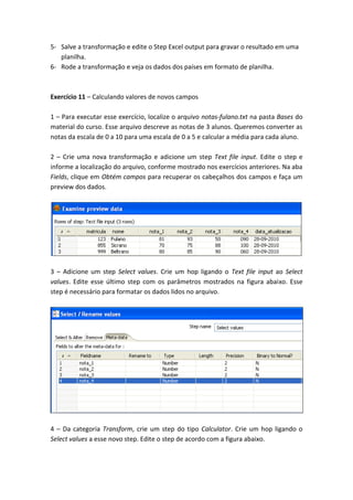 5- Salve a transformação e edite o Step Excel output para gravar o resultado em uma
planilha.
6- Rode a transformação e veja os dados dos países em formato de planilha.
Exercício 11 – Calculando valores de novos campos
1 – Para executar esse exercício, localize o arquivo notas-fulano.txt na pasta Bases do
material do curso. Esse arquivo descreve as notas de 3 alunos. Queremos converter as
notas da escala de 0 a 10 para uma escala de 0 a 5 e calcular a média para cada aluno.
2 – Crie uma nova transformação e adicione um step Text file input. Edite o step e
informe a localização do arquivo, conforme mostrado nos exercícios anteriores. Na aba
Fields, clique em Obtém campos para recuperar os cabeçalhos dos campos e faça um
preview dos dados.
3 – Adicione um step Select values. Crie um hop ligando o Text file input ao Select
values. Edite esse último step com os parâmetros mostrados na figura abaixo. Esse
step é necessário para formatar os dados lidos no arquivo.
4 – Da categoria Transform, crie um step do tipo Calculator. Crie um hop ligando o
Select values a esse novo step. Edite o step de acordo com a figura abaixo.
 