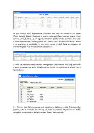 O que fizemos aqui? Basicamente, definimos um fator de conversão das notas
(fator_divisao). Depois, dividimos as quatro notas pelo fator, criando quatro novos
campos (nota_1_nova, ...). Em seguida, utilizamos quatro campos auxiliares para fazer
o somatório das notas (numero_notas, aux1, aux2 e total). Por fim, calculamos a média
e armazenamos o resultado em um novo campo (media). Faça um preview na
transformação e você deverá ver os novos campos.
5 – Crie um novo step Select values e hop ligando o Calculator ao novo step. Selecione
e altere os campos que serão enviados para o step de carregamento, de acordo com a
figura abaixo.
6 – Crie um step Dummy apenas para visualizar os dados em modo de preview (se
preferir, salve o resultado em um arquivo texto ou planilha). O preview dos dados
deverá ser semelhante ao da figura abaixo. Salve a transformação.
 