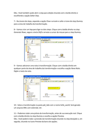 Obs.: Você também pode abrir o step para edição clicando com o botão direito e
escolhendo a opção Editar Step.
7 – Na árvore de steps, expanda a opção Flow e arraste e solte o ícone do step Dummy
para a área de trabalho da transformação.
8 – Vamos criar um hop para ligar os dois steps. Clique com o botão direito no step
Generate Rows, segure a tecla Shift e arraste o cursor do mouse para o step Dummy.
9 – Vamos adicionar uma nota à transformação. Clique com o botão direito em
qualquer parte da área de trabalho da transformação e escolha a opção Nova Nota.
Digite o texto da nota.
10 – Salve a transformação na pasta pdi_labs com o nome hello_world. Será gerado
um arquivo XML com extensão .ktr.
11 – Podemos rodar uma prévia da transformação, antes de sua execução real. Clique
com o botão direito no step Dummy e escolha a opção Preview.
Obs.: Você poderá rodar a previsão da transformação clicando no step desejado e, em
seguida, clicando no ícone Preview da barra de opções.
 