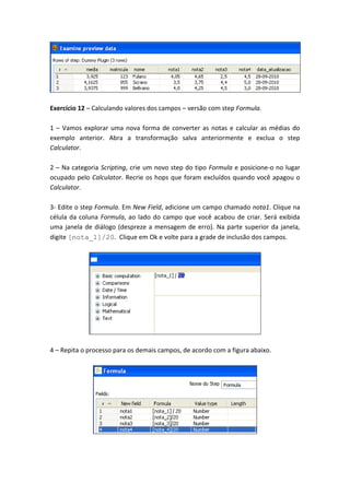 Exercício 12 – Calculando valores dos campos – versão com step Formula.
1 – Vamos explorar uma nova forma de converter as notas e calcular as médias do
exemplo anterior. Abra a transformação salva anteriormente e exclua o step
Calculator.
2 – Na categoria Scripting, crie um novo step do tipo Formula e posicione-o no lugar
ocupado pelo Calculator. Recrie os hops que foram excluídos quando você apagou o
Calculator.
3- Edite o step Formula. Em New Field, adicione um campo chamado nota1. Clique na
célula da coluna Formula, ao lado do campo que você acabou de criar. Será exibida
uma janela de diálogo (despreze a mensagem de erro). Na parte superior da janela,
digite [nota_1]/20. Clique em Ok e volte para a grade de inclusão dos campos.
4 – Repita o processo para os demais campos, de acordo com a figura abaixo.
 