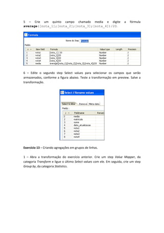 5 – Crie um quinto campo chamado media e digite a fórmula
average([nota_1];[nota_2];[nota_3];[nota_4])/20.
6 – Edite o segundo step Select values para selecionar os campos que serão
armazenados, conforme a figura abaixo. Teste a transformação em preview. Salve a
transformação.
Exercício 13 – Criando agregações em grupos de linhas.
1 – Abra a transformação do exercício anterior. Crie um step Value Mapper, da
categoria Transform e ligue o último Select values com ele. Em seguida, crie um step
Group by, da categoria Statistics.
 