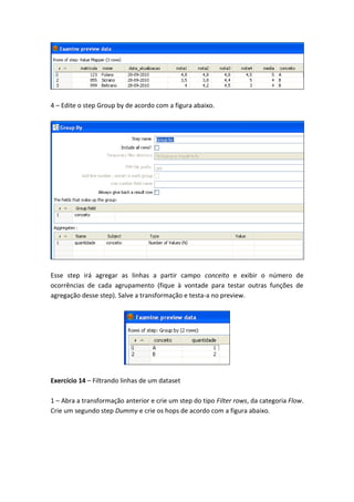 4 – Edite o step Group by de acordo com a figura abaixo.
Esse step irá agregar as linhas a partir campo conceito e exibir o número de
ocorrências de cada agrupamento (fique à vontade para testar outras funções de
agregação desse step). Salve a transformação e testa-a no preview.
Exercício 14 – Filtrando linhas de um dataset
1 – Abra a transformação anterior e crie um step do tipo Filter rows, da categoria Flow.
Crie um segundo step Dummy e crie os hops de acordo com a figura abaixo.
 