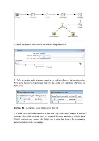 2 – Edite o step Filter rows, com os parâmetros da figura abaixo.
3 – Salve a transformação e faça um preview em cada step Dummy da transformação.
Note que o fluxo enviado para cada step varia de acordo com a condição informada no
Filter rows.
Exercício 15 – Exemplo de cópia do stream do dataset
1 – Abra uma nova transformação e crie um step Excel input. Acesse o arquivo
areas.xls, disponível na pasta bases do material do curso. Obtenha a planilha (aba
Sheets) e recupere os campos (aba Fields, com o botão Get fields...). Dê um preview
para visualizar os dados carregados.
 