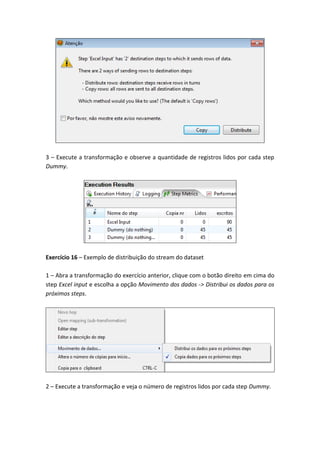 3 – Execute a transformação e observe a quantidade de registros lidos por cada step
Dummy.
Exercício 16 – Exemplo de distribuição do stream do dataset
1 – Abra a transformação do exercício anterior, clique com o botão direito em cima do
step Excel input e escolha a opção Movimento dos dados -> Distribui os dados para os
próximos steps.
2 – Execute a transformação e veja o número de registros lidos por cada step Dummy.
 