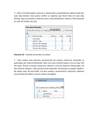3 – Salve a transformação e execute-a, observando a quantidade de registros lidos por
cada step Dummy. Caso queira conferir os registros que foram lidos em cada step
Dummy, faça um preview e observe como o step Switch/Case realizou o filtro baseado
no valor do campo cod_area.
Exercício 18 – Fazendo conversões no rowset.
1 – Para realizar esse exercício, precisaremos do arquivo movies.txt, localizado na
pasta bases do material distribuído. Abra uma nova transformação e crie um step Text
File input. Acesse o arquivo movies.txt, adicione à lista de arquivos selecionados. Na
aba Contents coloque : (dois pontos) como separador. Desmarque as opções Header e
No empty rows. Na aba Fields, crie dois campos: caracteristica e descricao. Obtenha
uma preview dos dados e veja os valores carregados.
 