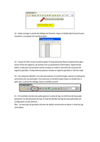 12 – Após carregar a janela de diálogo de Preview, clique no botão Quick Launch para
visualizar o resultado da transformação.
13 – O que foi feito nessa transformação? O step Generate Rows simplesmente gera
várias linhas de registros, de acordo com os parâmetros informados. Experimente
editar o step para acrescentar outros campos e mudar o tamanho do conjunto de
registros gerados. O step Dummy apenas recebe os registros gerados e não faz nada.
14 – Um pequeno detalhe: nós não executamos a transformação, apenas visualizamos
uma prévia de sua execução. Para executar a transformação clique no botão Run e
após abrir a janela de diálogo clique no botão Launch.
15 – O resultado real da execução aparece na aba do log. As métricas de execução
aparecem na aba da janela do log. O nível de detalhe do log de execução pode ser
configurado na tela anterior.
Obs.: na execução de grandes volumes de dados recomenda-se deixar o nível do log
como Basic.
 
