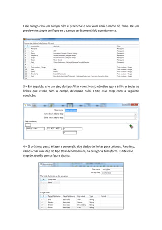 Esse código cria um campo Film e preenche o seu valor com o nome do filme. Dê um
preview no step e verifique se o campo será preenchido corretamente.
3 – Em seguida, crie um step do tipo Filter rows. Nosso objetivo agora é filtrar todas as
linhas que estão com o campo descricao nulo. Edite esse step com a seguinte
condição:
4 – O próximo passo é fazer a conversão dos dados de linhas para colunas. Para isso,
vamos criar um step do tipo Row denormalizer, da categoria Transform. Edite esse
step de acordo com a figura abaixo.
 