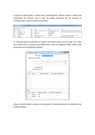 A partir do campo filme, a linhas com o conteúdo Ano, Gênero, Diretor e Atores são
convertidas em colunas, com o valor do campo descrição. Dê um preview na
transformação e veja os valores convertidos.
5 – O último passo é preencher as colunas com valores vazios com a string “n/a”. Para
isso, vamos criar um step do tipo If field value is null, da categoria Utility. Edite o step
de acordo com os parâmetros abaixo.
Salve a transformação e execute o seu preview. O resultado deverá ser semelhante ao
da figura abaixo.
 