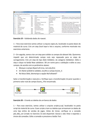 Exercício 19 – Validando dados do rowset.
1 – Para esse exercício vamos utilizar o arquivo capes.xls, localizado na pasta bases do
material do curso. Crie um step Excel input e leia o arquivo, conforme mostrado nos
exercícios anteriores.
2 – Em seguida, vamos criar um step para validar os campos do dataset lido. Queremos
impedir que um determinado campo nulo seja repassado para os steps de
carregamento. Crie um step do tipo Data Validator, da categoria Validation. Edite o
step e clique no botão New validation. Dê um nome para a validação e edite os seus
campos, de acordo com os parâmetros abaixo:
Marque o campo Report all erros, not only first.
Em Name of field to validate, escolha o campo Escore_3.
No bloco Data, desmarque a opção Null allowed?
Salve a transformação e execute-a. Verifique que a transformação irá parar quando o
primeiro valor nulo do campo Escore_3 for encontrado.
Exercício 20 – Criando as tabelas de um banco de dados
1 – Para esse exercício, vamos utilizar o arquivo scripts-js.sql, localizados na pasta
script do material do curso. Esses scripts criam as tabelas que armazenam os dados de
uma loja online de vendas de jogos. Antes de iniciar, verifique se a conexão
pdi_labs_con (criada no Exercício 3) está disponível. Acesse a aba View e expanda a
árvore de conexões. Edite a conexão e pressione o botão Test.
 