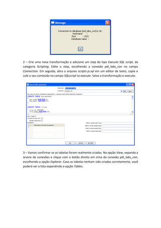 2 – Crie uma nova transformação e adicione um step do tipo Execute SQL script, da
categoria Scripting. Edite o step, escolhendo a conexão pdi_labs_con no campo
Connection. Em seguida, abra o arquivo scripts-js.sql em um editor de texto, copie e
cole o seu conteúdo no campo SQLscript to execute. Salve a transformação e execute.
3 – Vamos confirmar se as tabelas foram realmente criadas. Na opção View, expanda a
árvore de conexões e clique com o botão direito em cima da conexão pdi_labs_con,
escolhendo a opção Explorar. Caso as tabelas tenham sido criadas corretamente, você
poderá ver a lista expandindo a opção Tables.
 