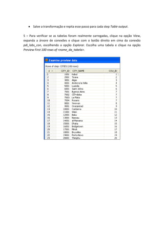 Salve a transformação e repita esse passo para cada step Table output.
5 – Para verificar se as tabelas foram realmente carregadas, clique na opção View,
expanda a árvore de conexões e clique com o botão direito em cima da conexão
pdi_labs_con, escolhendo a opção Explorar. Escolha uma tabela e clique na opção
Preview First 100 rows of <nome_da_tabela>.
 