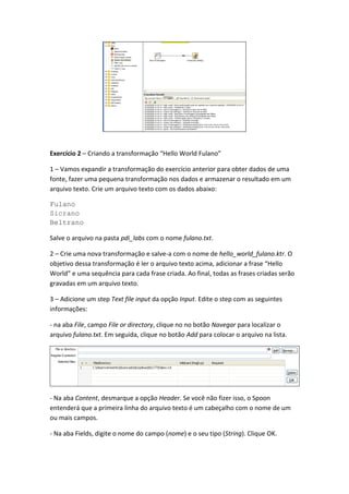 Exercício 2 – Criando a transformação “Hello World Fulano”
1 – Vamos expandir a transformação do exercício anterior para obter dados de uma
fonte, fazer uma pequena transformação nos dados e armazenar o resultado em um
arquivo texto. Crie um arquivo texto com os dados abaixo:
Fulano
Sicrano
Beltrano
Salve o arquivo na pasta pdi_labs com o nome fulano.txt.
2 – Crie uma nova transformação e salve-a com o nome de hello_world_fulano.ktr. O
objetivo dessa transformação é ler o arquivo texto acima, adicionar a frase “Hello
World” e uma sequência para cada frase criada. Ao final, todas as frases criadas serão
gravadas em um arquivo texto.
3 – Adicione um step Text file input da opção Input. Edite o step com as seguintes
informações:
- na aba File, campo File or directory, clique no no botão Navegar para localizar o
arquivo fulano.txt. Em seguida, clique no botão Add para colocar o arquivo na lista.
- Na aba Content, desmarque a opção Header. Se você não fizer isso, o Spoon
entenderá que a primeira linha do arquivo texto é um cabeçalho com o nome de um
ou mais campos.
- Na aba Fields, digite o nome do campo (nome) e o seu tipo (String). Clique OK.
 