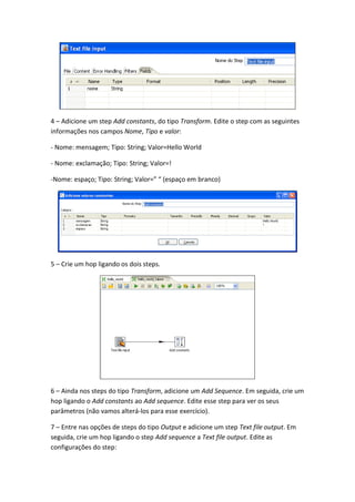 4 – Adicione um step Add constants, do tipo Transform. Edite o step com as seguintes
informações nos campos Nome, Tipo e valor:
- Nome: mensagem; Tipo: String; Valor=Hello World
- Nome: exclamação; Tipo: String; Valor=!
-Nome: espaço; Tipo: String; Valor=” “ (espaço em branco)
5 – Crie um hop ligando os dois steps.
6 – Ainda nos steps do tipo Transform, adicione um Add Sequence. Em seguida, crie um
hop ligando o Add constants ao Add sequence. Edite esse step para ver os seus
parâmetros (não vamos alterá-los para esse exercício).
7 – Entre nas opções de steps do tipo Output e adicione um step Text file output. Em
seguida, crie um hop ligando o step Add sequence a Text file output. Edite as
configurações do step:
 