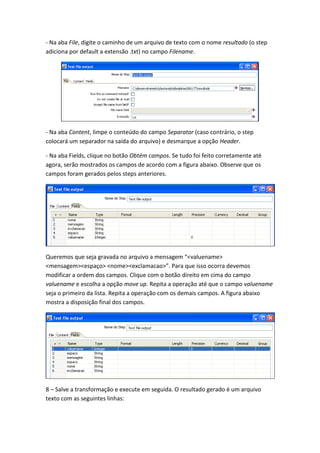 - Na aba File, digite o caminho de um arquivo de texto com o nome resultado (o step
adiciona por default a extensão .txt) no campo Filename.
- Na aba Content, limpe o conteúdo do campo Separator (caso contrário, o step
colocará um separador na saída do arquivo) e desmarque a opção Header.
- Na aba Fields, clique no botão Obtém campos. Se tudo foi feito corretamente até
agora, serão mostrados os campos de acordo com a figura abaixo. Observe que os
campos foram gerados pelos steps anteriores.
Queremos que seja gravada no arquivo a mensagem “<valuename>
<mensagem><espaço> <nome><exclamacao>”. Para que isso ocorra devemos
modificar a ordem dos campos. Clique com o botão direito em cima do campo
valuename e escolha a opção move up. Repita a operação até que o campo valuename
seja o primeiro da lista. Repita a operação com os demais campos. A figura abaixo
mostra a disposição final dos campos.
8 – Salve a transformação e execute em seguida. O resultado gerado é um arquivo
texto com as seguintes linhas:
 