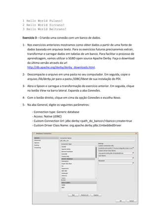 1 Hello World Fulano!
2 Hello World Sicrano!
3 Hello World Beltrano!
Exercício 3 – Criando uma conexão com um banco de dados.
1- Nos exercícios anteriores mostramos como obter dados a partir de uma fonte de
dados baseada em arquivos texto. Para os exercícios futuros precisaremos extrair,
transformar e carregar dados em tabelas de um banco. Para facilitar o processo de
aprendizagem, vamos utilizar o SGBD open source Apache Derby. Faça o download
da última versão através da url
http://db.apache.org/derby/derby_downloads.html.
2- Descompacte o arquivo em uma pasta no seu computador. Em seguida, copie o
arquivo /lib/derby.jar para a pasta /JDBC/libext de sua instalação do PDI.
3- Abra o Spoon e carregue a transformação do exercício anterior. Em seguida, clique
no botão View na barra lateral. Expanda a aba Conexões.
4- Com o botão direito, clique em cima da opção Conexões e escolha Novo.
5- Na aba General, digite os seguintes parâmetros:
- Connection type: Generic database
- Access: Native (JDBC)
- Custom Connection Url: jdbc:derby:<path_do_banco>/<banco>;create=true
- Custom Driver Class Name: org.apache.derby.jdbc.EmbeddedDriver
 