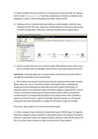 6– Clique no botão Test para verificar se a conexão com o banco está OK. Em seguida,
retire o texto “;create=true” da Url de conexão (caso contrário, as tabelas serão
apagadas e criadas a cada inicialização da conexão). Clique em OK.
6- Podemos tornar a conexão visível para todas as transformações e Jobs de nossa
instalação do PDI. Para isso, clique com o botão direito em cima da conexão criada
e escolha a opção Share. Note que o texto da conexão está em negrito agora.
7- O banco criado está vazio, sem nenhuma tabela. Mais adiante vamos utilizar essa e
outras conexões para a modelagem dimensional e a execução do processo de ETL.
Exercício 4 – Extraindo dados de um arquivo texto, realizando uma transformação e
carregando o resultado em um arquivo texto.
1 – Para realizar esse exercício você precisará de dois arquivos armazenados na pasta
Bases: capes.xls e ies.csv. O primeiro contém informações sobre a avaliação dos
programas de Pós-Gradução das Instituições de Ensino Superior (IES) do país. O
segundo arquivo é uma tabela de lookup contendo o código e a sigla das IES’s. Vamos
mostrar a extração de dados a partir de dois arquivos (Excel e CSV), uma pequena
transformação e o carregamento dos dados em um arquivo texto. Abra a planilha e
veja que o campo ies possui a sigla da instituição. Queremos gravar em um arquivo
texto parte dos dados da planilha e o código da instituição no lugar de sua sigla.
Para iniciar, abra o Spoon e crie uma nova transformação.
2 – Abra a categoria Input e adicione os steps Excel Input e CSV file input. Em seguida,
expanda a categoria Lookup e adicione o step Stream lookup. Da categoria Transform,
adicione o step Select values. Da categoria Output, adicione o step Text file output. Por
fim, crie os hop’s para conectar os steps, de acordo com a figura abaixo.
 