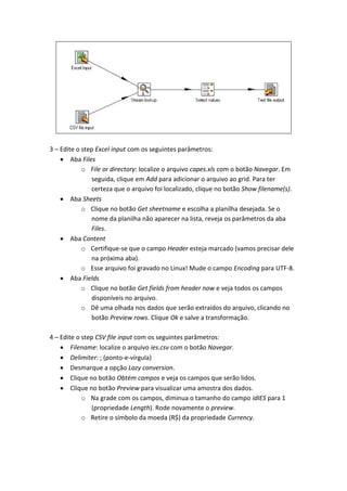3 – Edite o step Excel input com os seguintes parâmetros:
Aba Files
o File or directory: localize o arquivo capes.xls com o botão Navegar. Em
seguida, clique em Add para adicionar o arquivo ao grid. Para ter
certeza que o arquivo foi localizado, clique no botão Show filename(s).
Aba Sheets
o Clique no botão Get sheetname e escolha a planilha desejada. Se o
nome da planilha não aparecer na lista, reveja os parâmetros da aba
Files.
Aba Content
o Certifique-se que o campo Header esteja marcado (vamos precisar dele
na próxima aba).
o Esse arquivo foi gravado no Linux! Mude o campo Encoding para UTF-8.
Aba Fields
o Clique no botão Get fields from header now e veja todos os campos
disponíveis no arquivo.
o Dê uma olhada nos dados que serão extraídos do arquivo, clicando no
botão Preview rows. Clique Ok e salve a transformação.
4 – Edite o step CSV file input com os seguintes parâmetros:
Filename: localize o arquivo ies.csv com o botão Navegar.
Delimiter: ; (ponto-e-vírgula)
Desmarque a opção Lazy conversion.
Clique no botão Obtém campos e veja os campos que serão lidos.
Clique no botão Preview para visualizar uma amostra dos dados.
o Na grade com os campos, diminua o tamanho do campo idIES para 1
(propriedade Length). Rode novamente o preview.
o Retire o símbolo da moeda (R$) da propriedade Currency.
 
