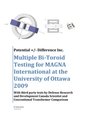 Potential +/- Difference Inc.

Multiple Bi-Toroid
Testing for MAGNA
International at the
University of Ottawa
2009
With third party tests by Defense Research
and Development Canada Scientist and
Conventional Transformer Comparison

© Thane Heins
1/26/2013
 