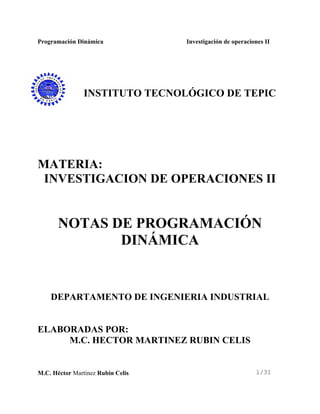 Programación Dinámica Investigación de operaciones II
M.C. Héctor Martínez Rubin Celis 1/31
INSTITUTO TECNOLÓGICO DE TEPIC
MATERIA:
INVESTIGACION DE OPERACIONES II
NOTAS DE PROGRAMACIÓN
DINÁMICA
DEPARTAMENTO DE INGENIERIA INDUSTRIAL
ELABORADAS POR:
M.C. HECTOR MARTINEZ RUBIN CELIS
 