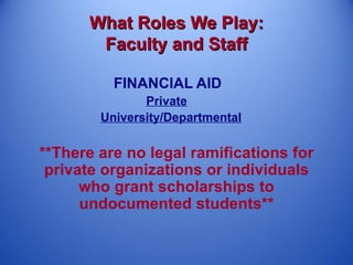 What Roles We Play:
       Faculty and Staff

          FINANCIAL AID
               Private
        University/Departmental

**There are no legal ramifications for
 private organizations or individuals
      who grant scholarships to
      undocumented students**
 