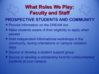 What Roles We Play:
             Faculty and Staff
PROSPECTIVE STUDENTS AND COMMUNITY
 Provide information on the DREAM Act
 Make students aware of their eligibility to apply when
  passed
 Hold independent informational workshops in the
  community, during orientations or campus visitation
  days
 Source or develop a student support group
 Source or develop a scholarship fund for undocumented
  students at your campus
 