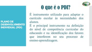 O que é o PDI?
PLANO DE
DESENVOLVIMENTO
INDIVIDUAL (PDI)
É instrumento utilizado para adaptar o
currículo escolar às necessidades dos
alunos.
É o principal instrumento na definição
do nível de competência curricular do
educando e na identificação dos fatores
que interferem no seu processo de
ensino-aprendizagem.
 