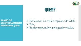 PLANO DE
DESENVOLVIMENTO
INDIVIDUAL (PDI)
QUEM?
➢ Professores do ensino regular e do AEE;
➢ Pais;
➢ Equipe responsável pela gestão escolar.
 