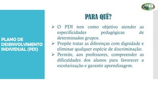PLANO DE
DESENVOLVIMENTO
INDIVIDUAL (PDI)
PARA QUÊ?
➢ O PDI tem como objetivo atender as
especificidades pedagógicas de
determinados grupos.
➢ Propõe tratar as diferenças com dignidade e
eliminar qualquer espécie de discriminação.
➢ Permite, aos professores, compreender as
dificuldades dos alunos para favorecer a
escolarização e garantir aprendizagem.
 