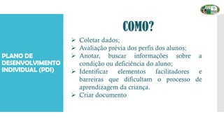 PLANO DE
DESENVOLVIMENTO
INDIVIDUAL (PDI)
COMO?
➢ Coletar dados;
➢ Avaliação prévia dos perfis dos alunos;
➢ Anotar, buscar informações sobre a
condição ou deficiência do aluno;
➢ Identificar elementos facilitadores e
barreiras que dificultam o processo de
aprendizagem da criança.
➢ Criar documento
 