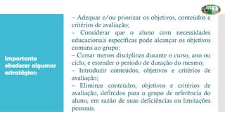Importante
obedecer algumas
estratégias:
– Adequar e/ou priorizar os objetivos, conteúdos e
critérios de avaliação;
– Considerar que o aluno com necessidades
educacionais específicas pode alcançar os objetivos
comuns ao grupo;
– Cursar menos disciplinas durante o curso, ano ou
ciclo, e estender o período de duração do mesmo;
– Introduzir conteúdos, objetivos e critérios de
avaliação;
– Eliminar conteúdos, objetivos e critérios de
avaliação, definidos para o grupo de referência do
aluno, em razão de suas deficiências ou limitações
pessoais.
 