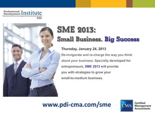 SME 2013:
    Small Business. Big Success
     Thursday, January 24, 2013
     Re-invigorate and re-charge the way you think
     about your business. Specially developed for
     entrepreneurs, SME 2013 will provide
     you with strategies to grow your
     small-to-medium business.




www.pdi-cma.com/sme
 