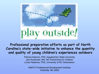 Professional preparation efforts as part of North Carolina’s state-wide initiative to enhance the quantity and quality of young children’s experiences outdoors Patricia Hearron, PhD, Appalachian State University Jani Kozlowski, MA, NC Partnership for Children Linda Hestenes, PhD, University of NC Greensboro NAEYC Professional Development Institute Charlotte, NC 2009 
