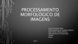 PROCESSAMENTO
MORFOLÓGICO DE
IMAGENS
Lenon Fachiano Silva
Processamento de Imagens Digitais
Prof. Dr Ap. Nilceu Marana
PPG Ciência da Computação
UNESP
Bauru
2015
 