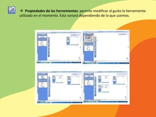  Propiedades de las herramientas: permite modificar al gusto la herramienta
utilizada en el momento. Esta variará dependiendo de la que usemos.
 