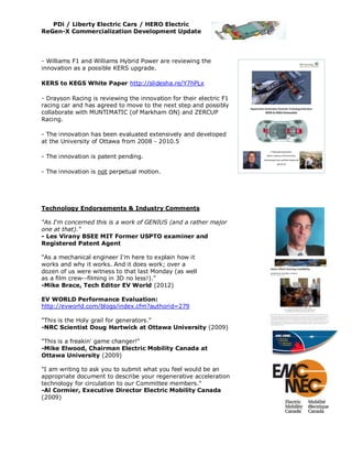 PDi / Liberty Electric Cars / HERO Electric
ReGen-X Commercialization Development Update




- Williams F1 and Williams Hybrid Power are reviewing the
innovation as a possible KERS upgrade.

KERS to KEGS White Paper http://slidesha.re/Y7hPLx

- Drayson Racing is reviewing the innovation for their electric F1
racing car and has agreed to move to the next step and possibly
collaborate with MUNTIMATIC (of Markham ON) and ZERCUP
Racing.

- The innovation has been evaluated extensively and developed
at the University of Ottawa from 2008 - 2010.5

- The innovation is patent pending.

- The innovation is not perpetual motion.




Technology Endorsements & Industry Comments

"As I'm concerned this is a work of GENIUS (and a rather major
one at that)."
- Les Virany BSEE MIT Former USPTO examiner and
Registered Patent Agent

"As a mechanical engineer I'm here to explain how it
works and why it works. And it does work; over a
dozen of us were witness to that last Monday (as well
as a film crew--filming in 3D no less!)."
-Mike Brace, Tech Editor EV World (2012)

EV WORLD Performance Evaluation:
http://evworld.com/blogs/index.cfm?authorid=279

"This is the Holy grail for generators."
-NRC Scientist Doug Hartwick at Ottawa University (2009)

"This is a freakin' game changer!"
-Mike Elwood, Chairman Electric Mobility Canada at
Ottawa University (2009)

"I am writing to ask you to submit what you feel would be an
appropriate document to describe your regenerative acceleration
technology for circulation to our Committee members."
-Al Cormier, Executive Director Electric Mobility Canada
(2009)
 