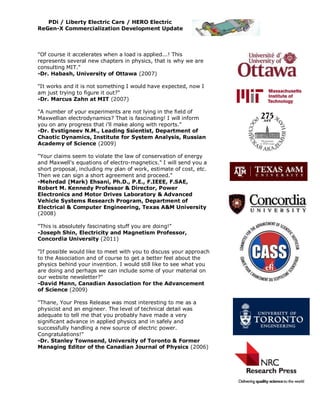 PDi / Liberty Electric Cars / HERO Electric
ReGen-X Commercialization Development Update



"Of course it accelerates when a load is applied...! This
represents several new chapters in physics, that is why we are
consulting MIT."
-Dr. Habash, University of Ottawa (2007)

"It works and it is not something I would have expected, now I
am just trying to figure it out?"
-Dr. Marcus Zahn at MIT (2007)

"A number of your experiments are not lying in the field of
Maxwellian electrodynamics? That is fascinating! I will inform
you on any progress that i'll make along with reports."
-Dr. Evstigneev N.M., Leading Ssientist, Department of
Chaotic Dynamics, Institute for System Analysis, Russian
Academy of Science (2009)

"Your claims seem to violate the law of conservation of energy
and Maxwell's equations of electro-magnetics." I will send you a
short proposal, including my plan of work, estimate of cost, etc.
Then we can sign a short agreement and proceed."
-Mehrdad (Mark) Ehsani, Ph.D., P.E., F.IEEE, F.SAE,
Robert M. Kennedy Professor & Director, Power
Electronics and Motor Drives Laboratory & Advanced
Vehicle Systems Research Program, Department of
Electrical & Computer Engineering, Texas A&M University
(2008)

"This is absolutely fascinating stuff you are doing!"
-Joseph Shin, Electricity and Magnetism Professor,
Concordia University (2011)

"If possible would like to meet with you to discuss your approach
to the Association and of course to get a better feel about the
physics behind your invention. I would still like to see what you
are doing and perhaps we can include some of your material on
our website newsletter?"
-David Mann, Canadian Association for the Advancement
of Science (2009)

"Thane, Your Press Release was most interesting to me as a
physicist and an engineer. The level of technical detail was
adequate to tell me that you probably have made a very
significant advance in applied physics and in safely and
successfully handling a new source of electric power.
Congratulations!"
-Dr. Stanley Townsend, University of Toronto & Former
Managing Editor of the Canadian Journal of Physics (2006)
 