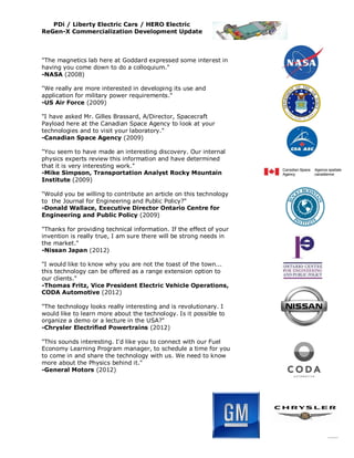 PDi / Liberty Electric Cars / HERO Electric
ReGen-X Commercialization Development Update



"The magnetics lab here at Goddard expressed some interest in
having you come down to do a colloquium."
-NASA (2008)

"We really are more interested in developing its use and
application for military power requirements."
-US Air Force (2009)

"I have asked Mr. Gilles Brassard, A/Director, Spacecraft
Payload here at the Canadian Space Agency to look at your
technologies and to visit your laboratory."
-Canadian Space Agency (2009)

"You seem to have made an interesting discovery. Our internal
physics experts review this information and have determined
that it is very interesting work."
-Mike Simpson, Transportation Analyst Rocky Mountain
Institute (2009)

"Would you be willing to contribute an article on this technology
to the Journal for Engineering and Public Policy?"
-Donald Wallace, Executive Director Ontario Centre for
Engineering and Public Policy (2009)

"Thanks for providing technical information. If the effect of your
invention is really true, I am sure there will be strong needs in
the market."
-Nissan Japan (2012)

"I would like to know why you are not the toast of the town...
this technology can be offered as a range extension option to
our clients."
-Thomas Fritz, Vice President Electric Vehicle Operations,
CODA Automotive (2012)

"The technology looks really interesting and is revolutionary. I
would like to learn more about the technology. Is it possible to
organize a demo or a lecture in the USA?"
-Chrysler Electrified Powertrains (2012)

"This sounds interesting. I'd like you to connect with our Fuel
Economy Learning Program manager, to schedule a time for you
to come in and share the technology with us. We need to know
more about the Physics behind it."
-General Motors (2012)
 