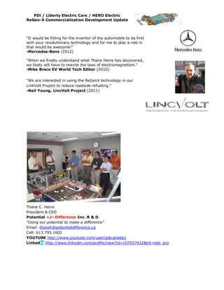 PDi / Liberty Electric Cars / HERO Electric
ReGen-X Commercialization Development Update



"It would be fitting for the inventor of the automobile to be first
with your revolutionary technology and for me to play a role in
that would be awesome!"
-Mercedes-Benz (2012)

"When we finally understand what Thane Heins has discovered,
we likely will have to rewrite the laws of electromagnetism."
-Mike Brace EV World Tech Editor (2010)

"We are interested in using the ReGenX technology in our
LinkVolt Project to reduce roadside refueling."
-Neil Young, LincVolt Project (2011)




Thane C. Heins
President & CEO
Potential +/- Difference Inc. R & D
"Using our potential to make a difference"
Email: thaneh@potentialdifference.ca
Cell: 613.795.1602
YOUTUBE http://www.youtube.com/user/pdicanada1
Linkedin http://www.linkedin.com/profile/view?id=107557432&trk=tab_pro
 