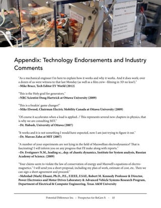 Appendix: Technology Endorsements and Industry
Comments
"As a mechanical engineer I'm here to explain how it works and why it works. And it does work; over
a dozen of us were witness to that last Monday (as well as a ﬁlm crew--ﬁlming in 3D no less!)."
–Mike Brace, Tech Editor EV World (2012)
"is is the Holy grail for generators."
–NRC Scientist Doug Hartwick at Ottawa University (2009)
"is is a freakin' game changer!"
–Mike Elwood, Chairman Electric Mobility Canada at Ottawa University (2009)
"Of course it accelerates when a load is applied...! is represents several new chapters in physics, that
is why we are consulting MIT."
–Dr. Habash, University of Ottawa (2007)
"It works and it is not something I would have expected, now I am just trying to ﬁgure it out."
–Dr. Marcus Zahn at MIT (2007)
"A number of your experiments are not lying in the ﬁeld of Maxwellian electrodynamics? at is
fascinating! I will inform you on any progress that I'll make along with reports."
–Dr. Evstigneev N.M., leading sc., dep. of chaotic dynamics, Institute for System analysis, Russian
Academy of Science. (2009)
"Your claims seem to violate the law of conservation of energy and Maxwell's equations of electro-
magnetics." I will send you a short proposal, including my plan of work, estimate of cost, etc. en we
can sign a short agreement and proceed."
–Mehrdad (Mark) Ehsani, Ph.D., P.E., F.IEEE, F.SAE, Robert M. Kennedy Professor & Director,
Power Electronics and Motor Drives Laboratory & Advanced Vehicle Systems Research Program,
Department of Electrical & Computer Engineering, Texas A&M University
Potential Difference Inc. :: Prospectus for ReGen-X - 10
 