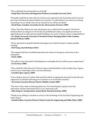 "is is absolutely fascinating stuﬀ you are doing!"
–Joseph Shin, Electricity and Magnetism Professor, Concordia University (2011)
"If possible would like to meet with you to discuss your approach to the Association and of course to
get a better feel about the physics behind your invention. I would still like to see what you are doing
and perhaps we can include some of your material on our website newsletter."
–David Mann, Canadian Association for the Advancement of Science (2009)
"ane, Your Press Release was most interesting to me as a physicist & an engineer. e level of
technical detail was adequate to tell me that you probably have made a very signiﬁcant advance in
applied physics & in safely and successfully handling a new source of electric power. Congratulations!"
–Dr. Stanley Townsend, University of Toronto & Former Managing Editor of the Canadian
Journal of Physics (2006)
"We are interested in using the ReGenX technology in our LinkVolt Project to reduce roadside
refueling."
–Neil Young, LincVolt Project (2011)
"e magnetics lab here at Goddard expressed some interest in having you come down to do a
colloquium."
–NASA (2008)
"We really are more interested in developing its use and application for military power requirements."
–US Air Force (2009)
"I have asked Mr. Gilles Brassard, A/Director, Spacecra Payload here at the Canadian Space Agency
to look at your technologies and to visit your laboratory."
–Canadian Space Agency (2009)
"I am writing to ask you to submit what you feel would be an appropriate document to describe your
regenerative acceleration technology for circulation to our Committee members."
–Al Cormier, Executive Director Electric Mobility Canada (2009)
"You seem to have made an interesting discovery. Our internal physics experts review this
information and have determined that it is very interesting work."
–Mike Simpson, Transportation Analyst Rocky Mountain Institute (2009)
"Would you be willing to contribute an article on this technology to the Journal for Engineering and
Public Policy?"
–Donald Wallace, Executive Director Ontario Centre for Engineering and Public Policy (2009)
Potential Difference Inc. :: Prospectus for ReGen-X - 11
 