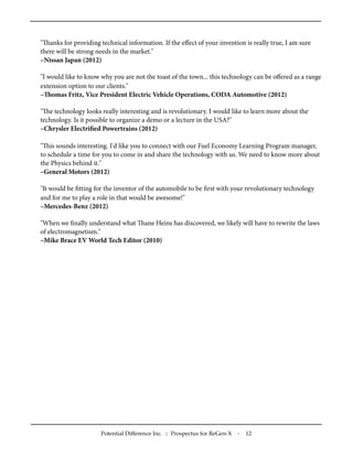 "anks for providing technical information. If the eﬀect of your invention is really true, I am sure
there will be strong needs in the market."
–Nissan Japan (2012)
"I would like to know why you are not the toast of the town... this technology can be oﬀered as a range
extension option to our clients."
–omas Fritz, Vice President Electric Vehicle Operations, CODA Automotive (2012)
"e technology looks really interesting and is revolutionary. I would like to learn more about the
technology. Is it possible to organize a demo or a lecture in the USA?"
–Chrysler Electriﬁed Powertrains (2012)
"is sounds interesting. I'd like you to connect with our Fuel Economy Learning Program manager,
to schedule a time for you to come in and share the technology with us. We need to know more about
the Physics behind it."
–General Motors (2012)
"It would be ﬁtting for the inventor of the automobile to be ﬁrst with your revolutionary technology
and for me to play a role in that would be awesome!"
–Mercedes-Benz (2012)
"When we ﬁnally understand what ane Heins has discovered, we likely will have to rewrite the laws
of electromagnetism."
–Mike Brace EV World Tech Editor (2010)
Potential Difference Inc. :: Prospectus for ReGen-X - 12
 