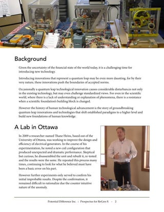 Background
Given the uncertainty of the ﬁnancial state of the world today, it is a challenging time for
introducing new technology.
Introducing innovations that represent a quantum leap may be even more daunting, for by their
very nature, these innovations push the boundaries of accepted norms.
Occasionally a quantum leap technological innovation causes considerable disturbances not only
in the existing technology, but may even challenge standardized views. For even in the scientiﬁc
world, where there is a lack of understanding or explanation of phenomena, there is a resistance
when a scientiﬁc foundation’s building block is changed.
However the history of human technological advancement is the story of groundbreaking
quantum leap innovations and technologies that shi established paradigms to a higher level and
build new foundations of human knowledge.
A Lab in Ottawa
In 2009 a researcher named ane Heins, based out of the
University of Ottawa, was working to improve the design and
eﬃciency of electrical generators. In the course of his
experimentation, he noted a new coil conﬁguration that
produced unexpected and dramatic performance. Skeptical
but curious, he disassembled the unit and rebuilt it, re-tested
and the results were the same. He repeated this process many
times, continuing to look for what he believed must have
been a basic error on his part.
However further experiments only served to conﬁrm his
initial improbable results. Despite the conﬁrmation, it
remained diﬃcult to rationalize due the counter intuitive
nature of the anomaly.
Potential Difference Inc. :: Prospectus for ReGen-X - 2
 