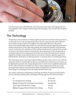 Over the next few years, PDI reﬁned the work to the point where today, early stage patents have
been applied for and a complete understanding of the technology is now in hand with new patents
pending.
The Technology
All generators create electricity by rotating magnets past coils of wire, thereby inducing an electric
current in the wires. In all conventional generators, this also creates internal counter rotational
forces which resist the rotation of the magnets, thus reducing the eﬃciency of the system.
However, the breakthrough design of PDI’s new coils altered the timing, magnitude and direction
of these internal forces so that, rather than resisting, they assisted the operation of the generator
instead. Furthermore, the contribution of these internal complementary rotational forces actually
increased as more load was placed on the generator. us, input power to drive the generator is
measurably reduced even as output power to the load is increased. is input power is reduced
regardless of whether it is provided by batteries (as in electric vehicles), a gasoline engine (as in
hybrid vehicles), diesel fuel (as in diesel generators), or wind and water (as in turbine generators).
is means greater power (and range) with less batteries, gasoline, diesel, wind or water. With the
integration of ReGen-X technology, the eﬃciency and eﬀectiveness of all these power systems can
be signiﬁcantly increased, with corresponding decreases in terms of cost, complexity and quantity.
Electric coils are the basis of virtually every electric motor and generator used in cars, trucks,
power generation stations and wind turbines. Regen-X (Regenerative Acceleration Generation
Extra-Range) is a technology that directly replaces all these electric coils.
Very simply, compared to existing battery technology, the ReGen-X system uses far less battery
power in operation, thereby greatly extending the driving range of an EV (electrical vehicle).
EV 50-80 miles
EV with Regenerative Braking 80-120 miles
ReGen-X Equipped EV with Regenerative Braking 300-400 miles
Typical Hybrid Vehicle Electric Range 30 miles
ReGen-X Equipped Hybrid Vehicle Electric Range 90 miles
Potential Difference Inc. :: Prospectus for ReGen-X - 4
 