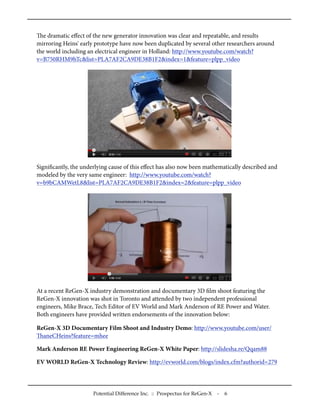 e dramatic eﬀect of the new generator innovation was clear and repeatable, and results
mirroring Heins' early prototype have now been duplicated by several other researchers around
the world including an electrical engineer in Holland: http://www.youtube.com/watch?
v=B750RHM9hTc&list=PLA7AF2CA9DE38B1F2&index=1&feature=plpp_video
Signiﬁcantly, the underlying cause of this eﬀect has also now been mathematically described and
modeled by the very same engineer: http://www.youtube.com/watch?
v=b9bCAMWetL8&list=PLA7AF2CA9DE38B1F2&index=2&feature=plpp_video
At a recent ReGen-X industry demonstration and documentary 3D ﬁlm shoot featuring the
ReGen-X innovation was shot in Toronto and attended by two independent professional
engineers, Mike Brace, Tech Editor of EV World and Mark Anderson of RE Power and Water.
Both engineers have provided written endorsements of the innovation below:
ReGen-X 3D Documentary Film Shoot and Industry Demo: http://www.youtube.com/user/
aneCHeins?feature=mhee
Mark Anderson RE Power Engineering ReGen-X White Paper: http://slidesha.re/Qqam88
EV WORLD ReGen-X Technology Review: http://evworld.com/blogs/index.cfm?authorid=279
Potential Difference Inc. :: Prospectus for ReGen-X - 6
 