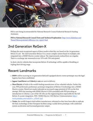 PDI is now being recommended for National Research Council Industrial Research Funding
Assistance.
PDI to National Research Council Tests and Technical Explanation: http://www.slideshare.net/
aneCHeins/potential-diﬀerence-nrc-report-ﬁnal
2nd Generation ReGen-X
Perhaps the most exceptional aspect of these results is that they are based on the 1st generation
ReGen-X coil. e 2nd Generation ReGen-X is a more complex system based on multiple coils
integrated into a HERO Electric scooter sidecar. e improvements realized here are singular.
ere is a recharge rate measured at over 52% with 70% anticipated.
In short, electric vehicles that incorporate ReGen-X technology will be capable of doubling or
tripling their driving range.
Recent Landmarks
• BMW will be receiving its 1st generation ReGenX-equipped electric motor prototype once the legal
logistics have been established.
• Jaguar-Land Rover and Liberty e-cars are next in delivery.
• Hero Electric of India is the world’s leading manufacturer of two-wheeled vehicles. Earlier this
year, PDI performed a preliminary prototype integration of ReGen-X technology into a HERO
Electric scooter. Bench test results indicated an increased range potential of 52% on the ﬁrst
attempt. PDI’s last meeting with HERO Electric’s CEO concluded with PDI providing an
introduction to Liberty e-cars of the UK who are the engineering ﬁrm responsible for the full
ReGen-X scooter integration. PDI / HERO Electric CEO ReGen-X demonstration: http://
www.youtube.com/watch?v=_rIYiwF-LyE
• Vestas, the world’s largest wind turbine manufacturer, informed us they have been able to replicate
the basic technology at their European facilities using a scaled-down prototype, with conﬁrmed
system acceleration and increased generator output.
Potential Difference Inc. :: Prospectus for ReGen-X - 7
 
