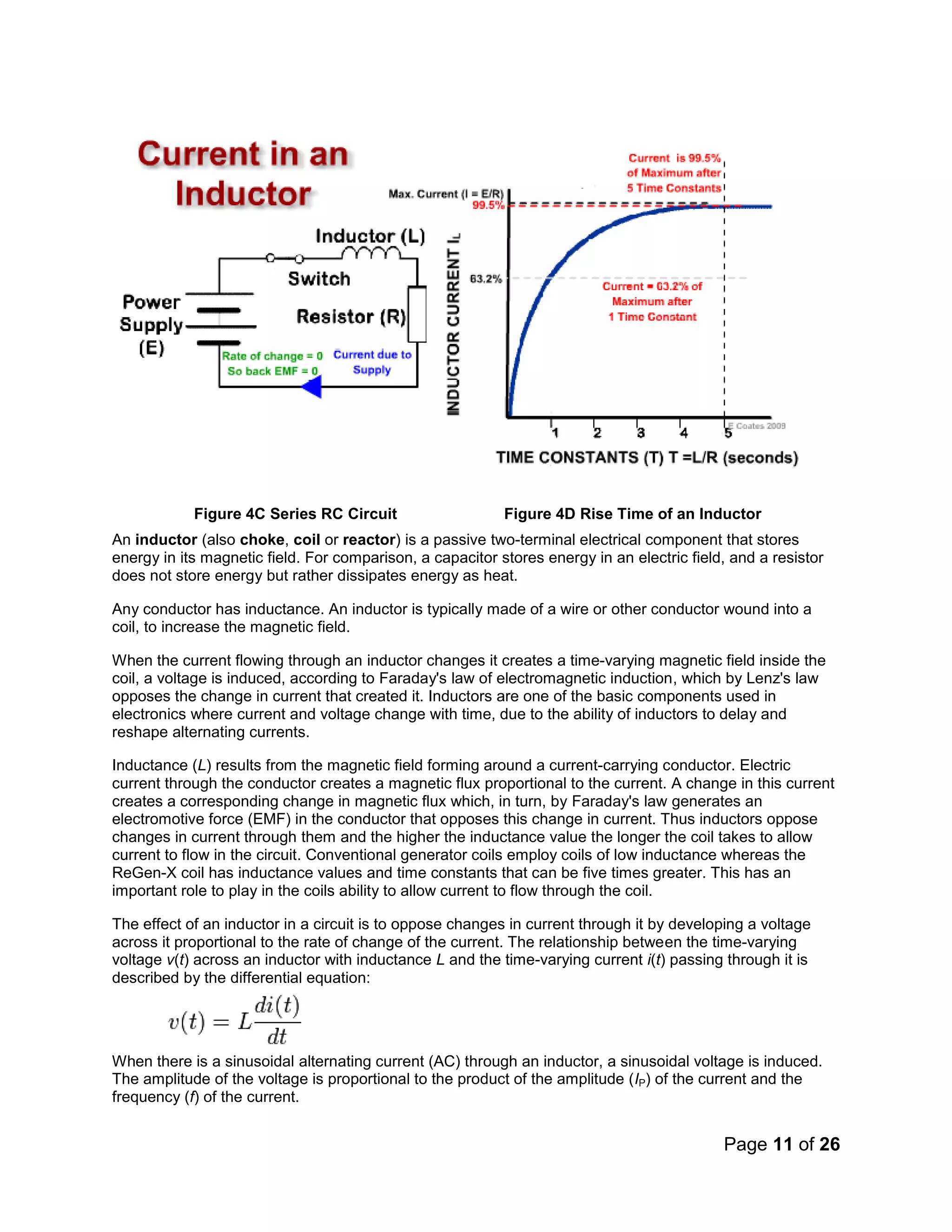 Page 11 of 26
Figure 4C Series RC Circuit Figure 4D Rise Time of an Inductor
An inductor (also choke, coil or reactor) is a passive two-terminal electrical component that stores
energy in its magnetic field. For comparison, a capacitor stores energy in an electric field, and a resistor
does not store energy but rather dissipates energy as heat.
Any conductor has inductance. An inductor is typically made of a wire or other conductor wound into a
coil, to increase the magnetic field.
When the current flowing through an inductor changes it creates a time-varying magnetic field inside the
coil, a voltage is induced, according to Faraday's law of electromagnetic induction, which by Lenz's law
opposes the change in current that created it. Inductors are one of the basic components used in
electronics where current and voltage change with time, due to the ability of inductors to delay and
reshape alternating currents.
Inductance (L) results from the magnetic field forming around a current-carrying conductor. Electric
current through the conductor creates a magnetic flux proportional to the current. A change in this current
creates a corresponding change in magnetic flux which, in turn, by Faraday's law generates an
electromotive force (EMF) in the conductor that opposes this change in current. Thus inductors oppose
changes in current through them and the higher the inductance value the longer the coil takes to allow
current to flow in the circuit. Conventional generator coils employ coils of low inductance whereas the
ReGen-X coil has inductance values and time constants that can be five times greater. This has an
important role to play in the coils ability to allow current to flow through the coil.
The effect of an inductor in a circuit is to oppose changes in current through it by developing a voltage
across it proportional to the rate of change of the current. The relationship between the time-varying
voltage v(t) across an inductor with inductance L and the time-varying current i(t) passing through it is
described by the differential equation:
When there is a sinusoidal alternating current (AC) through an inductor, a sinusoidal voltage is induced.
The amplitude of the voltage is proportional to the product of the amplitude (IP) of the current and the
frequency (f) of the current.
 
