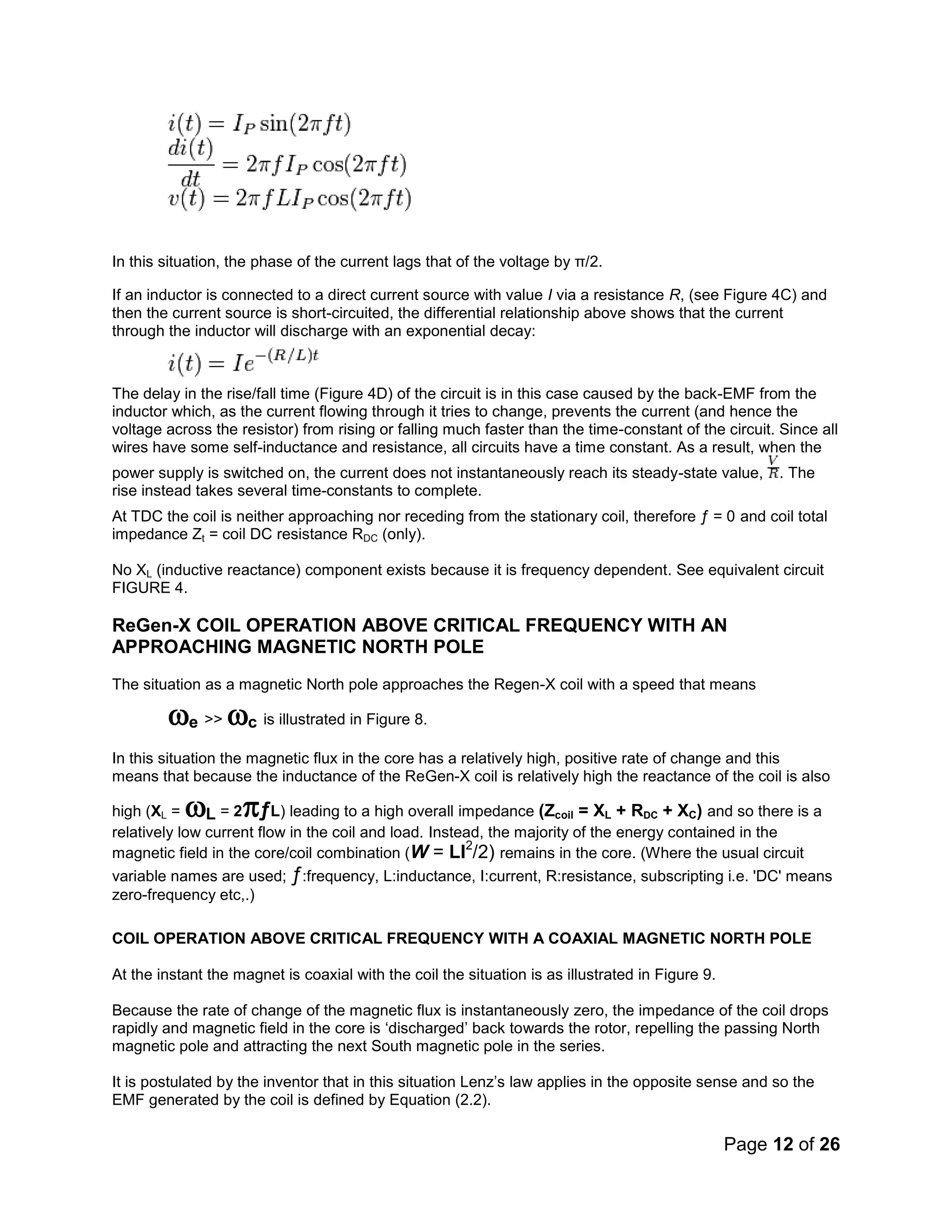 Page 12 of 26
In this situation, the phase of the current lags that of the voltage by π/2.
If an inductor is connected to a direct current source with value I via a resistance R, (see Figure 4C) and
then the current source is short-circuited, the differential relationship above shows that the current
through the inductor will discharge with an exponential decay:
The delay in the rise/fall time (Figure 4D) of the circuit is in this case caused by the back-EMF from the
inductor which, as the current flowing through it tries to change, prevents the current (and hence the
voltage across the resistor) from rising or falling much faster than the time-constant of the circuit. Since all
wires have some self-inductance and resistance, all circuits have a time constant. As a result, when the
power supply is switched on, the current does not instantaneously reach its steady-state value, . The
rise instead takes several time-constants to complete.
At TDC the coil is neither approaching nor receding from the stationary coil, therefore ƒ = 0 and coil total
impedance Zt = coil DC resistance RDC (only).
No XL (inductive reactance) component exists because it is frequency dependent. See equivalent circuit
FIGURE 4.
ReGen-X COIL OPERATION ABOVE CRITICAL FREQUENCY WITH AN
APPROACHING MAGNETIC NORTH POLE
The situation as a magnetic North pole approaches the Regen-X coil with a speed that means
e >> c is illustrated in Figure 8.
In this situation the magnetic flux in the core has a relatively high, positive rate of change and this
means that because the inductance of the ReGen-X coil is relatively high the reactance of the coil is also
high (XL = L = 2ƒL) leading to a high overall impedance (Zcoil = XL + RDC + XC) and so there is a
relatively low current flow in the coil and load. Instead, the majority of the energy contained in the
magnetic field in the core/coil combination (W = LI2
/2) remains in the core. (Where the usual circuit
variable names are used; ƒ:frequency, L:inductance, I:current, R:resistance, subscripting i.e. 'DC' means
zero-frequency etc,.)
COIL OPERATION ABOVE CRITICAL FREQUENCY WITH A COAXIAL MAGNETIC NORTH POLE
At the instant the magnet is coaxial with the coil the situation is as illustrated in Figure 9.
Because the rate of change of the magnetic flux is instantaneously zero, the impedance of the coil drops
rapidly and magnetic field in the core is ‘discharged’ back towards the rotor, repelling the passing North
magnetic pole and attracting the next South magnetic pole in the series.
It is postulated by the inventor that in this situation Lenz’s law applies in the opposite sense and so the
EMF generated by the coil is defined by Equation (2.2).
 