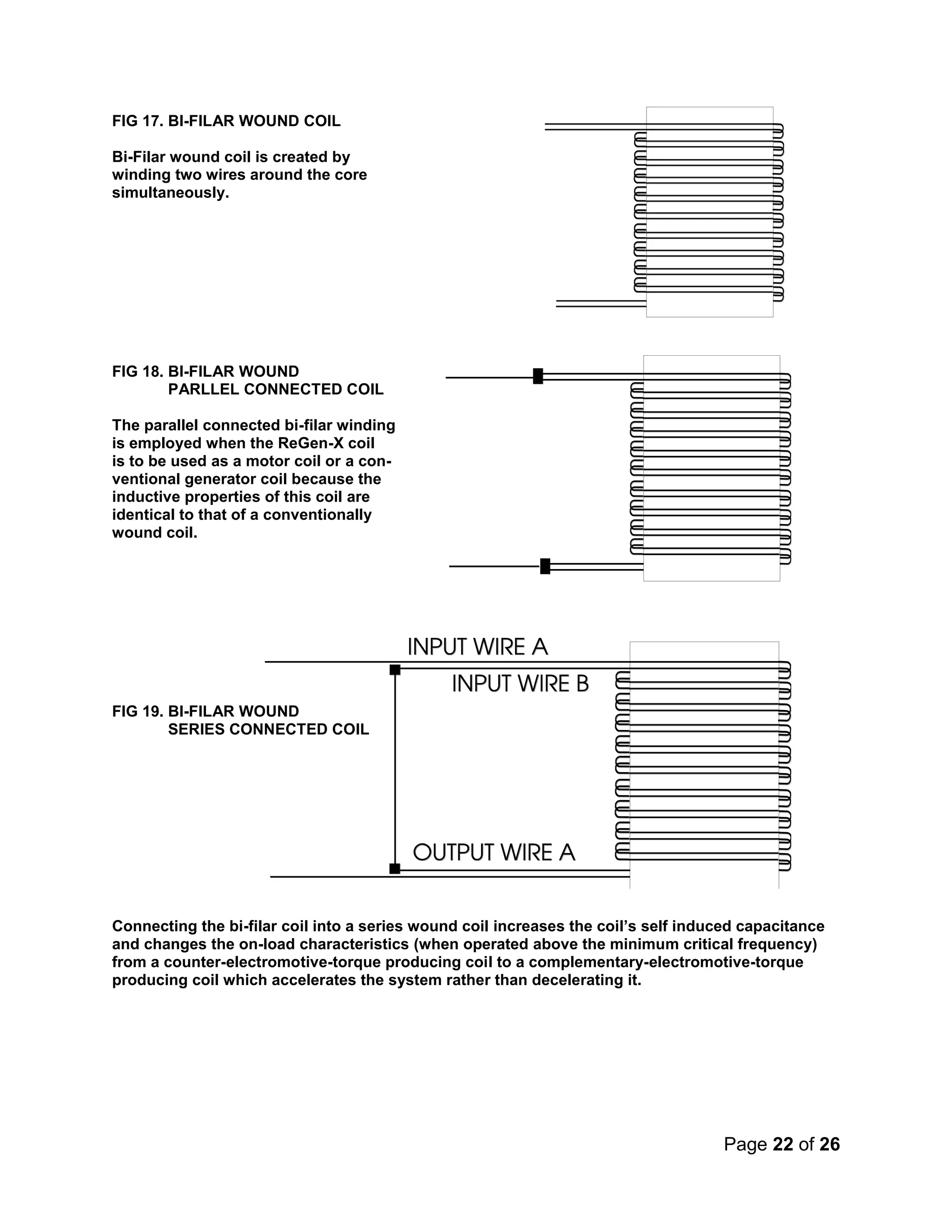 Page 22 of 26
FIG 17. BI-FILAR WOUND COIL
Bi-Filar wound coil is created by
winding two wires around the core
simultaneously.
FIG 18. BI-FILAR WOUND
PARLLEL CONNECTED COIL
The parallel connected bi-filar winding
is employed when the ReGen-X coil
is to be used as a motor coil or a con-
ventional generator coil because the
inductive properties of this coil are
identical to that of a conventionally
wound coil.
FIG 19. BI-FILAR WOUND
SERIES CONNECTED COIL
Connecting the bi-filar coil into a series wound coil increases the coil’s self induced capacitance
and changes the on-load characteristics (when operated above the minimum critical frequency)
from a counter-electromotive-torque producing coil to a complementary-electromotive-torque
producing coil which accelerates the system rather than decelerating it.
 